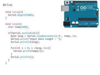 04-7.ino
void setup(){
Serial.begin(9600);
}
void loop(){
char temp[100];
if(Serial.available()){
byte leng = Serial.readBytesUntil('k', temp, 5);
Serial.print("Input data Lenght : ");
Serial.println(leng);
for(int i = 0; i <leng; i++){
Serial.print(temp[i]);
}
Serial.println();
}
}
 