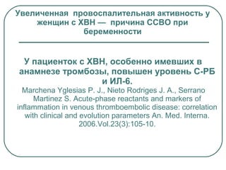 У пациенток с ХВН, особенно имевших в
анамнезе тромбозы, повышен уровень С-РБ
и ИЛ-6.
Marchena Yglesias P. J., Nieto Rodriges J. A., Serrano
Martinez S. Acute-phase reactants and markers of
inflammation in venous thromboembolic disease: correlation
with clinical and evolution parameters An. Med. Interna.
2006.Vol.23(3):105-10.
Увеличенная провоспалительная активность у
женщин с ХВН — причина ССВО при
беременности
 