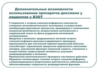 Дополнительные возможности
использования препаратов диосмина у
пациенток с ВЗОТ
У пациенток с острым сальпингоофоритом отмечается
снижение антиокислительного потенциала и возрастание
мембранодеструктивных процессов, приводящих к изменениям
иммунной реактивности, возрастанием аутоагрессии к
овариальной ткани на фоне ухудшения яичниковой
гемодинамики.
Введение в комплекс традиционного лечения острого
сальпингоофорита диосмин-содержащего препарата,
применяемого для системной терапии варикозной болезни,
способствует торможению процессов перекисного окисления
липидов, улучшению функции иммунной защиты, связанное с
возрастанием супрессорной активности, улучшает
микроциркуляцию в яичниках.
Применение венотонического препарата системного действия
Нормовен оптимизирует течение острого сальпингоофорита,
сопровождающееся укорочением длительности заболевания и
обеспечивающее сохранность репродуктивной функции.
 