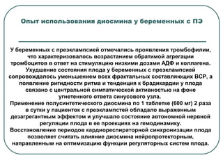 У беременных с преэклампсией отмечались проявления тромбофилии,
что характеризовалось возрастанием обратимой агрегации
тромбоцитов в ответ на стимуляцию низкими дозами АДФ и коллагена.
Ухудшение состояния плода у беременных с преэклампсией
сопровождалось уменьшением всех фрактальных составляющих ВСР, а
появление ригидности ритма и тенденция к брадикардии у плода
связано с центральной симпатической активностью на фоне
угнетенного ответа синусового узла.
Применение полусинтетического диосмина по 1 таблетке (600 мг) 2 раза
в сутки у пациенток с преэклампстей обладало выраженным
дезагрегантным эффектом и улучшало состояние автономной нервной
регуляции плода в ее проекциях на гемодинамику.
Восстановление периодов кардиореспираторной синхронизации плода
позволяет считать влияние диосмина нейропротекторным,
направленным на оптимизацию функции регуляторных систем плода.
Опыт использования диосмина у беременных с ПЭ
 