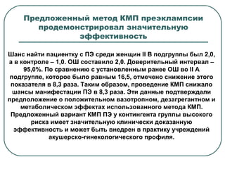 Шанс найти пациентку с ПЭ среди женщин II В подгруппы был 2,0,
а в контроле – 1,0. ОШ составило 2,0. Доверительный интервал –
95,0%. По сравнению с установленным ранее ОШ во II А
подгруппе, которое было равным 16,5, отмечено снижение этого
показателя в 8,3 раза. Таким образом, проведение КМП снижало
шансы манифестации ПЭ в 8,3 раза. Эти данные подтверждали
предположение о положительном вазотропном, дезагрегантном и
метаболическом эффектах использованного метода КМП.
Предложенный вариант КМП ПЭ у контингента группы высокого
риска имеет значительную клинически доказанную
эффективность и может быть внедрен в практику учреждений
акушерско-гинекологического профиля.
Предложенный метод КМП преэклампсии
продемонстрировал значительную
эффективность
 
