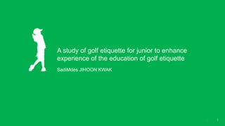 A study of golf etiquette for junior to enhance
experience of the education of golf etiquette
SadiMdes JIHOON KWAK
11
 