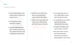 Study
In-depth interview
Instructor1
Name: JuHyun Lee
Age: 43
Location: KangJin-Gu, Seoul
Job: Professional golfer &
Instructor
Time: 17:00~21:00(5H)
Name: JinWon Suk
Age: 49
Location: Nowan Gu, Seoul
Job: Professional golfer &
Instructor
Time: 10:30~16:00(6H)
Instructor2
Name: Sukjin Song
Age: 36
Location: Bung Dang,
GyungKido
Job: Professional golfer &
Instructor
Time: 14:00~17:00(3H)
Instructor3
There is little education of golf
etiquette system in golf driving
ranges for junior.
Visual elements is very
important for children.
The time of golf swing is the
only 5 minutes among 5 hours.
Thus, golfers should know how
to handle with the other times.
Every the end of month, I have
been showing golf swing of
student videos to their parents.
Children want to play golf in golf
course, yet it is difficult to play
golf in field because of busy life.
The first aim of my lesson is
that to make children playing
golf funny with their family.
In my experience, most children
seems to play golf more
interesting than other sports.
Curriculum for children is the
same as adult’s curriculum.
80% both children and their
parents like playing golf
because they can walk and
playing together in golf courses.
14
 