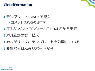 CloudFormation
テンプレートはJSONで記入
コメント入れるのは不可
マネジメントコンソールやCLIなどから実行
AWS公式のサービス
AWSがサンプルテンプレートを公開している
要望などはAWSサポートから
17
 