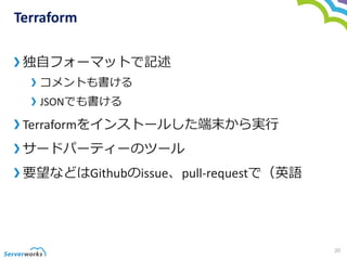 Terraform
独自フォーマットで記述
コメントも書ける
JSONでも書ける
Terraformをインストールした端末から実行
サードパーティーのツール
要望などはGithubのissue、pull-requestで（英語
20
 