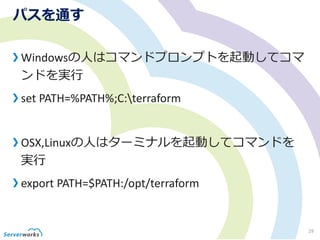 パスを通す
Windowsの人はコマンドプロンプトを起動してコマ
ンドを実行
set PATH=%PATH%;C:terraform
OSX,Linuxの人はターミナルを起動してコマンドを
実行
export PATH=$PATH:/opt/terraform
29
 