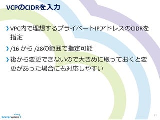 VCPのCIDRを入力
VPC内で理想するプライベートIPアドレスのCIDRを
指定
/16 から /28の範囲で指定可能
後から変更できないので大きめに取っておくと変
更があった場合にも対応しやすい
37
 