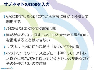 サブネットのCIDRを入力
VPCに指定したCIDRの中からさらに細かく分割して
利用する
/16から/28までの間で設定可能
当然だけどVPCに指定したCIDRとまったく違うCIDR
を指定することはできない
サブネット内に何台起動させたいかで決める
ネットワークアドレスとブロードキャストアドレ
ス以外にもAWSが予約しているアドレスがあるので
その分使えないので注意
38
 