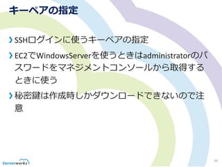 キーペアの指定
SSHログインに使うキーペアの指定
EC2でWindowsServerを使うときはadministratorのパ
スワードをマネジメントコンソールから取得する
ときに使う
秘密鍵は作成時しかダウンロードできないので注
意
39
 
