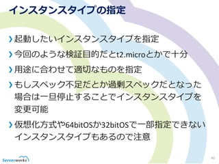 インスタンスタイプの指定
起動したいインスタンスタイプを指定
今回のような検証目的だとt2.microとかで十分
用途に合わせて適切なものを指定
もしスペック不足だとか過剰スペックだとなった
場合は一旦停止することでインスタンスタイプを
変更可能
仮想化方式や64bitOSか32bitOSで一部指定できない
インスタンスタイプもあるので注意
40
 