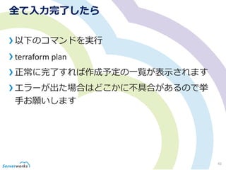 全て入力完了したら
以下のコマンドを実行
terraform plan
正常に完了すれば作成予定の一覧が表示されます
エラーが出た場合はどこかに不具合があるので挙
手お願いします
42
 