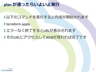 plan が通ったらいよいよ実行
以下のコマンドを実行すると作成が開始されます
terraform apply
エラーなく終了するとURLが表示されます
そのURLにアクセスしてWEBが見れれば完了です
43
 