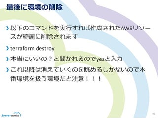 最後に環境の削除
以下のコマンドを実行すれば作成されたAWSリソー
スが綺麗に削除されます
terraform destroy
本当にいいの？と聞かれるのでyesと入力
これ以降は消えていくのを眺めるしかないので本
番環境を扱う環境だと注意！！！
45
 