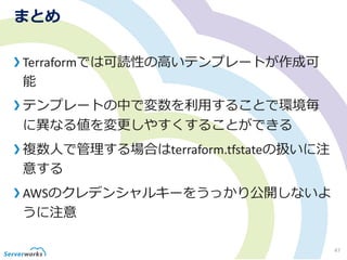 まとめ
Terraformでは可読性の高いテンプレートが作成可
能
テンプレートの中で変数を利用することで環境毎
に異なる値を変更しやすくすることができる
複数人で管理する場合はterraform.tfstateの扱いに注
意する
AWSのクレデンシャルキーをうっかり公開しないよ
うに注意
47
 