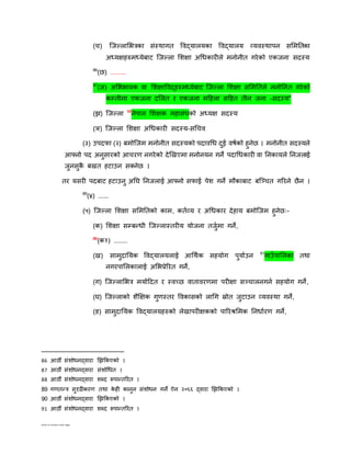 Edited by Ambika Prasad Regmi
(च) ष्ट्जल्लाशििका संस्थागत विद्यालयका विद्यालय व्यिस्थापन सशमततका
अध्यक्षिरुमध्येबाट ष्ट्जल्ला शिक्षा अगधकारीले मनोनीत गरेको एकजना सदस्य
86
(छ) .........
87
(ज) अशििािक िा शिक्षाविद्िरुमध्येबाट ष्ट्जल्ला शिक्षा सशमततले मनोतनत गरेको
कम्तीमा एकजना दशलत र एकजना महिला सहित तीन जना –सदस्य”
(ि) ष्ट्जल्ला 88
नेपाल शिक्षक मिासंघको अध्यक्ष सदस्य
(ञ) ष्ट्जल्ला शिक्षा अगधकारी सदस्य–सगचि
(३) उपदफा (२) बमोष्ट्जम मनोनीत सदस्यको पदािगध दुई िषनको िुनेछ । मनोनीत सदस्यले
आफ्नो पद अनुसारको आचरण नगरेको देझखएमा मनोनयन गने पदागधकारी िा तनकायले तनजलाई
जुनसुकै बखत िटाउन सतनेछ ।
तर यसरी पदबाट िटाउनु अतघ तनजलाई आफ्नो सफाई पेि गने मौकाबाट बष्ट्ञ्चत गररने छैन ।
89
(४) ......
(५) ष्ट्जल्ला शिक्षा सशमततको काम, कतनव्य र अगधकार देिाय बमोष्ट्जम िुनेछः–
(क) शिक्षा सम्बन्धी ष्ट्जल्लास्तरीय योजना तजुनमा गने,
90
(क१) ........
(ख) सामुदातयक विद्यालयलाई आगथनक सियोग पुयानउन 91
गाउाँ पाशलका तथा
नगरपाशलकालाई अशिप्रेररत गने,
(ग) ष्ट्जल्लाशिि मयानहदत र स्िछछ िातािरणमा परीक्षा सञ्चालनगनन सियोग गने,
(घ) ष्ट्जल्लाको िैक्षक्षक गुणस्तर विकासको लागग स्रोत जुटाउन व्यिस्था गने,
(ङ) सामुदातयक विद्यालयिरुको लेखापरीक्षकको पाररश्रशमक तनधानरण गने,
86 आठौं संिोधनद्िारा झिककएको ।
87 आठौं संिोधनद्िारा संिोगधत ।
88 आठौं संिोधनद्िारा िब्द रूपान्तररत ।
89 गणतन्ि सुदृढीकरण तथा के िी कानुन संिोधन गने ऐन २०६६ द्िारा झिककएको ।
90 आठौं संिोधनद्िारा झिककएको ।
91 आठौं संिोधनद्िारा िब्द रूपान्तररत ।
 