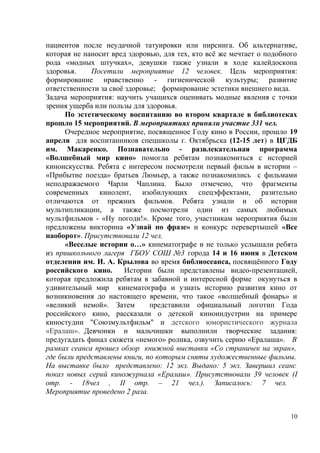 пациентов после неудачной татуировки или пирсинга. Об альтернативе,
которая не наносит вред здоровью, для тех, кто всё же мечтает о подобного
рода «модных штучках», девушки также узнали в ходе калейдоскопа
здоровья. Посетили мероприятие 12 человек. Цель мероприятия:
формирование нравственно - гигиенической культуры; развитие
ответственности за своё здоровье; формирование эстетики внешнего вида.
Задача мероприятия: научить учащихся оценивать модные явления с точки
зрения ущерба или пользы для здоровья.
По эстетическому воспитанию во втором квартале в библиотеках
прошло 15 мероприятий. В мероприятиях приняли участие 331 чел.
Очередное мероприятие, посвященное Году кино в России, прошло 19
апреля для воспитанников спецшколы г. Октябрьска (12-15 лет) в ЦГДБ
им. Макаренко. Познавательно - развлекательная программа
«Волшебный мир кино» помогла ребятам познакомиться с историей
киноискусства. Ребята с интересом посмотрели первый фильм в истории –
«Прибытие поезда» братьев Люмьер, а также познакомились с фильмами
неподражаемого Чарли Чаплина. Было отмечено, что фрагменты
современных кинолент, изобилующих спецэффектами, разительно
отличаются от прежних фильмов. Ребята узнали и об истории
мультипликации, а также посмотрели один из самых любимых
мультфильмов - «Ну погоди!». Кроме того, участникам мероприятия были
предложены викторина «Узнай по фразе» и конкурс перевертышей «Все
наоборот». Присутствовали 12 чел.
«Веселые истории о…» кинематографе и не только услышали ребята
из пришкольного лагеря ГБОУ СОШ №3 города 14 и 16 июня в Детском
отделении им. И. А. Крылова во время библиосеанса, посвящённого Году
российского кино. Истории были представлены видео-презентацией,
которая предложила ребятам в забавной и интересной форме окунуться в
удивительный мир кинематографа и узнать историю развития кино от
возникновения до настоящего времени, что такое «волшебный фонарь» и
«великий немой». Затем представили официальный логотип Года
российского кино, рассказали о детской киноиндустрии на примере
киностудии "Союзмультфильм" и детского юмористического журнала
«Ералаш». Девчонки и мальчишки выполнили творческие задания:
предугадать финал сюжета «немого» ролика, озвучить серию «Ералаша». В
рамках сеанса прошел обзор книжной выставки «Со страничек на экран»,
где были представлены книги, по которым сняты художественные фильмы.
На выставке было представлено: 12 экз. Выдано: 5 экз. Завершил сеанс
показ новых серий киножурнала «Ералаш». Присутствовали 39 человек (I
отр. - 18чел , II отр. – 21 чел.). Записалось: 7 чел.
Мероприятие проведено 2 раза.
10
 