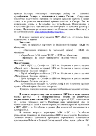 провели большую совместную творческую работу по созданию
мультфильма Самара - космическая столица России. Сотрудники
библиотеки подготовили сценарий об истории освоения космоса в нашей
стране и о развитии космической промышленности в Самаре. Так же
подготовили эскизы и фотографии для мультфильма. Воспитанники и
выпускники Детского сада нарисовали иллюстрации по эскизам к рассказу о
космосе. Мультфильм размещен в соцсетях (Одноклассники и Вконтакте) и
на сайте библиотеки http://nekrasovbibl.ru/node/1797.
В течение квартала сотрудниками МБУ «ЦБС г.о. Октябрьск» были
подготовлены и изданы:
Закладки:
- «Там, на неведомых дорожках» (к Пушкинской неделе) - ЦГДБ им.
Макаренко
- «Праздников праздник» (к Пасхальной неделе) - ЦГДБ им.
Макаренко
- «Чернобыль » (к 30- летию ЧАЭС) – ЦГДБ им. Макаренко
- «Цитадель» (к циклу мероприятий «Города-герои») – детское
отделение
МиниБуклеты:
- МБУ «ЦБС г.о. Октябрьск» (ЦГБ им. Некрасова в рамках проекта
«Малый город – большая история») (ЦГБ им. Некрасова в рамках проекта
«Малый город – большая история»)
- Музей «Октябрьск-на-Волге» (ЦГБ им. Некрасова в рамках проекта
«Малый город – большая история»)
- Дома культуры г.о. Октябрьск (ЦГБ им. Некрасова в рамках проекта
«Малый город – большая история»)
- Детские школы искусств г.о. Октябрьск (ЦГБ им. Некрасова в рамках
проекта «Малый город – большая история»)
В детском отделении по итогам мероприятий были подготовлены 2 коллажа.
В течение второго квартала методистом ЦБС были подготовлены
планы работы и информационные отчеты по различным
направлениям деятельности ЦБС: план мероприятий ЦБС, посвященных
60 – летию городского округа Октябрьск; план мероприятий ЦБС по
организации отдыха детей в летний период; анализ мероприятий прошедших
в МБУ «ЦБС г. о. Октябрьск» в рамках Дня славянской письменности и
культуры и т.д.
В течение квартала директором МБУ «ЦБС г.о. Октябрьск»
проводились совещания со специалистами ЦБС и заведующими филиалами.
Основные вопросы совещаний: проведение мероприятий, посвященных
празднованию Победы в Великой Отечественной войне; анализ работы ЦБС
12
 
