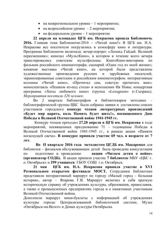 • на межрегиональном уровне – 1 мероприятие;
• на всероссийском уровне – 2 мероприятия;
• на федеральном уровне – 1 мероприятие
22 апреля на площадке ЦГБ им. Некрасова прошла Библионочь
2016. Главная тема Библионочи-2016 – «Читай кино!» В ЦГБ им. Н.А.
Некрасова все посетители погрузились в атмосферу кино и литературы.
Программа Библионочи включала: вечер-портрет «Леонид Гайдай. Великий
пересмешник»; кинозал «МультКино», в котором в течение всего вечера
транслировались советские мультфильмы; КнигоКино-викторина по
фильмам российского кинематографа; сценарий «Один год из моей жизни»;
книжная выставка «Читай кино», на которой были представлены
художественные произведения русских и зарубежных писателей,
экранизированные советским и российским кинематографом. интерактивные
колонны «Читай кино», «Прочитал сам, советую прочитать вам»;
моноспектакль «Пешком из-под стола» в исполнении Ия Новы; концертная
программа «Хиты любимого кино» (группа «Lexugreen» (г.Сызрань).
Мероприятия посетили 326 человек.
Во 2 квартале библиографом и библиотекарем методико –
библиографической группы ЦБС были собраны заявки и составлены списки
участников городского конкурс чтецов литературных произведений
«Будет мир царить, коль Память будет жить!», посвященного Дню
Победы в Великой Отечественной войне 1941-1945 гг.
Конкурс чтецов проходил 27,28 апреля в ЦГБ им. Некрасова в ходе
мероприятий, посвященных празднованию 71 – годовщины Победы в
Великой Отечественной войне 1941-1945 гг., в рамках акции «Памяти
негаснущей свеча». В конкурсе приняли участие 69 чел. в возрасте от 7
лет.
Во II квартале 2016 года методистом ЦГДБ им. Макаренко для
библиотек – филиалов обслуживающих детей была проведена консультация
по подготовке и проведению акции «Читаем детям о войне»
(организатор СОДБ). В акции приняли участие 7 библиотек МБУ «ЦБС г.
о. Октябрьск» и 299 учащихся ГБОУ СОШ г.о. Октябрьск.
21 мая ЦГБ им. Н.А. Некрасова приняла участие в XVI
Региональном открытом фестивале МОСТ. Сотрудники библиотеки
представили интерактивный маршрут по городу «Малый город – большая
история», автор – Япарова Г.В. Маршрут включил в себя краткую
историческую справку об учреждениях культуры, образования, православия,
а также о промышленных предприятиях города и о памятниках участникам
Великой Отечественной войны.
Дополнили маршрут мини-буклеты с информацией об учреждениях
культуры города: Централизованной библиотечной системе, Музее
«Октябрьск-на-Волге» и Домах культуры Октябрьска.
14
 