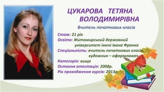 ЦУКАРОВА ТЕТЯНА
ВОЛОДИМИРІВНА
Вчитель початкових класів
Стаж: 21 рік
Освіта: Житомирський державний
університет імені Івана Франка
Спеціальність: вчитель початкових класів,
художник – оформлювач
Категорія: вища
Остання атестація: 2008р.
Рік проходження курсів: 2013р.
 