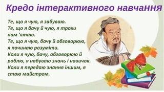 Кредо інтерактивного навчання
Те, що я чую, я забуваю.
Те, що я бачу й чую, я трохи
пам 'ятаю.
Те, що я чую, бачу й обговорюю,
я починаю розуміти.
Коли я чую, бачу, обговорюю й
роблю, я набуваю знань і навичок.
Коли я передаю знання іншим, я
стаю майстром.
 