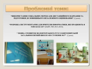 ““ВИКОРИСТАННЯ СОЦІАЛЬНИХ МЕРЕЖ ДЛЯ ДИСТАНЦІЙНОГО НАВЧАННЯ ТАВИКОРИСТАННЯ СОЦІАЛЬНИХ МЕРЕЖ ДЛЯ ДИСТАНЦІЙНОГО НАВЧАННЯ ТА
ПІДГОТОВКИ ДО ЗОВНІШНЬОГО НЕЗАЛЕЖНОГО ОЦІНЮВАННЯ”ПІДГОТОВКИ ДО ЗОВНІШНЬОГО НЕЗАЛЕЖНОГО ОЦІНЮВАННЯ” ((3 роки3 роки););
““РОЗРОБКА ІНСТРУМЕНТАРІЮ ДЛЯ ВЧИТЕЛІВ ІНФОРМАТИКИ, ЯКІ ПРАЦЮЮТЬ ВРОЗРОБКА ІНСТРУМЕНТАРІЮ ДЛЯ ВЧИТЕЛІВ ІНФОРМАТИКИ, ЯКІ ПРАЦЮЮТЬ В
5-ИХ КЛАСАХ”5-ИХ КЛАСАХ” ((НАВЧ. РІК 2013-2014НАВЧ. РІК 2013-2014););
““ ПОЯВА І РОЗВИТОК ВОЛОНТЕРСЬКОГО РУХУ В ЖИТОМИРСЬКІЙПОЯВА І РОЗВИТОК ВОЛОНТЕРСЬКОГО РУХУ В ЖИТОМИРСЬКІЙ
ЗАГАЛЬНООСВІТНІЙ ШКОЛІ І-ІІІ СТУПЕНІВ №17”ЗАГАЛЬНООСВІТНІЙ ШКОЛІ І-ІІІ СТУПЕНІВ №17” ((2 роки2 роки).).
 