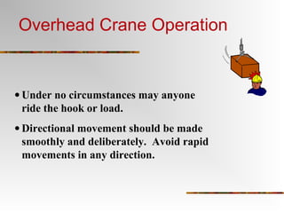 • Under no circumstances may anyone
ride the hook or load.
• Directional movement should be made
smoothly and deliberately. Avoid rapid
movements in any direction.
Overhead Crane Operation
 