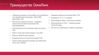 Преимущества ОмниЛинк
• Проверенное решение, используемое, как российскими,
так и зарубежными заказчиками – более 8000
работающих ТСД.
• Бесплатный генератор проектов – создавайте
самостоятельные бизнес-приложения без
программирования.
• Неограниченное кол-во решаемых задач для одного
ТСД
• Работа с большими справочниками (1 млн.SKU)
• Работа в офлайн/онлайн режимах.
• Поддержка большого количества моделей ТСД.
• Проекты Инвентаризация/ Проверка цен/ Мобильная
печать уже в коробке
• Поддержка мобильных принтеров Zebra, TSC.
• Интеграция с 1С УТ 11 в коробке.
• Настраиваемый обмен с внешними системами.
• Лицензирование по ТСД – 1 терминал решает
множество задач.
• Бесплатные онлайн курсы по работе с решением.
 