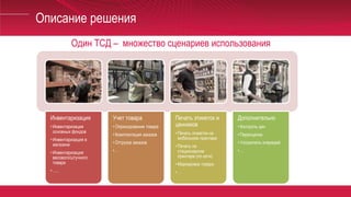 Описание решения
Один ТСД – множество сценариев использования
Инвентаризация
• Инвентаризация
основных фондов
• Инвентаризация в
магазине
• Инвентаризация
весового/штучного
товара
• …..
Учет товара
• Оприходование товара
• Комплектация заказов
• Отгрузка заказов
• …
Печать этикеток и
ценников
• Печать этикеток на
мобильном принтере
• Печать на
стационарном
принтере (по сети)
• Маркировка товара
• …
Дополнительно
• Контроль цен
• Переоценка
• Ускоритель очередей
• …
 