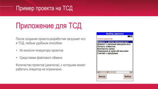 Приложение для ТСД
Пример проекта на ТСД
После создания проекта разработчик загружает его
в ТСД, любым удобным способом:
• Из консоли генератора проектов
• Средствами файлового обмена
Количество проектов (диалогов), с которыми может
работать оператор не ограничено.
 