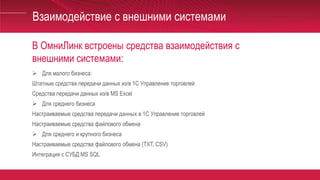 В ОмниЛинк встроены средства взаимодействия с
внешними системами:
Взаимодействие с внешними системами
 Для малого бизнеса:
Штатные средства передачи данных из/в 1С Управление торговлей
Средства передачи данных из/в MS Excel
 Для среднего бизнеса
Настраиваемые средства передачи данных в 1С Управление торговлей
Настраиваемые средства файлового обмена
 Для среднего и крупного бизнеса
Настраиваемые средства файлового обмена (TXT, CSV)
Интеграция с СУБД MS SQL
 