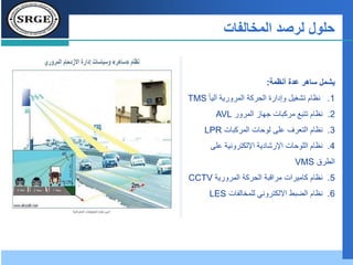 ‫حلول‬‫المخالفات‬ ‫لرصد‬
‫أنظمة‬ ‫عدة‬ ‫ساهر‬ ‫يشمل‬:
1.ً‫ا‬‫آلي‬ ‫المرورية‬ ‫الحركة‬ ‫وإدارة‬ ‫تشغيل‬ ‫نظام‬TMS
2.‫المرور‬ ‫جهاز‬ ‫مركبات‬ ‫تتبع‬ ‫نظام‬AVL
3.‫نظام‬‫المركبات‬ ‫لوحات‬ ‫على‬ ‫التعرف‬LPR
4.‫على‬ ‫اإللكترونية‬ ‫اإلرشادية‬ ‫اللوحات‬ ‫نظام‬
‫الطرق‬VMS
5.‫المرورية‬ ‫الحركة‬ ‫مراقبة‬ ‫كاميرات‬ ‫نظام‬CCTV
6.‫نظام‬‫للمخالفات‬ ‫االلكتروني‬ ‫الضبط‬LES
 