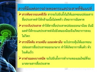 สารที่มีผลต่อการถ่ายทอดกระแสประสาทที่ซิแนปส์
สารพิษจากแบคทีเรีย สารจะไปยับยั้งไม่ให้แอกซอนปล่อยสาร
สื่อประสาททาให้กล้ามเนื้อไม่หดตัว เกิดอาการอัมพาต
ยาระงับประสาท ทาให้สารสื่อประสาทปล่อยออกมาน้อย อันมี
ผลทาให้กระแสประสาทส่งไปยังสมองน้อยจึงเกิดอาการสงบ
ไม่วิตก
สารนิโคติน คาแฟอีน แอมเฟตามีน จะไปกระตุ้นให้แอกซอน
ปล่อยสารสื่อประสาทออกมามาก ทาให้เกิดอาการตื่นตัว หัว
ใจเต้นเร็ว
ยาฆ่าแมลงบางชนิด จะไปยับยั้งการทางานของเอมไซม์ที่จะ
มาสลายสารสื่อประสาท
 