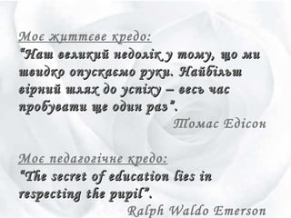 Моє життєве кредо:
““Наш великий недолік у тому, що миНаш великий недолік у тому, що ми
швидко опускаємо руки.швидко опускаємо руки. НайбільшНайбільш
вірний шлях до успіху – весь часвірний шлях до успіху – весь час
пробувати ще один раз”.пробувати ще один раз”.
Томас Едісон
Моє педагогічне кредо:
““The secret of education lies inThe secret of education lies in
respecting the pupilrespecting the pupil””..
Ralph Waldo Emerson
 