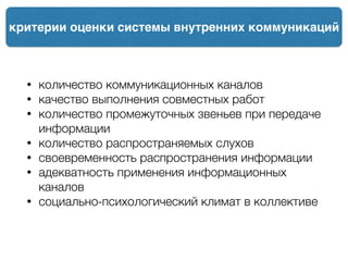 критерии оценки системы внутренних коммуникаций
• количество коммуникационных каналов
• качество выполнения совместных работ
• количество промежуточных звеньев при передаче
информации
• количество распространяемых слухов
• своевременность распространения информации
• адекватность применения информационных
каналов
• социально-психологический климат в коллективе
 