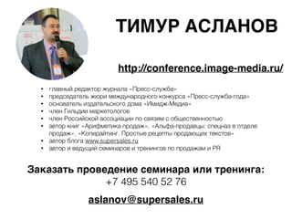ТИМУР АСЛАНОВ
aslanov@supersales.ru
• главный редактор журнала «Пресс-служба»
• председатель жюри международного конкурса «Пресс-служба-года»
• основатель издательского дома «Имидж-Медиа»
• член Гильдии маркетологов
• член Российской ассоциации по связям с общественностью
• автор книг «Арифметика продаж», «Альфа-продавцы: спецназ в отделе
продаж», «Копирайтинг. Простые рецепты продающих текстов»
• автор блога www.supersales.ru
• автор и ведущий семинаров и тренингов по продажам и PR
http://conference.image-media.ru/
Заказать проведение семинара или тренинга:
+7 495 540 52 76
 