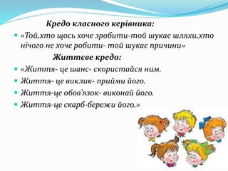 Кредо класного керівника:
 «Той,хто щось хоче зробити-той шукає шляхи,хто
нічого не хоче робити- той шукає причини»
Життєве кредо:
 «Життя- це шанс- скористайся ним.
 Життя- це виклик- прийми його.
 Життя-це обов’язок- виконай його.
 Життя-це скарб-бережи його.»
 