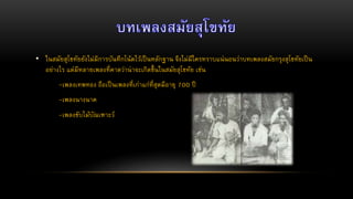 • ในสมัยสุโขทัยยังไม่มีการบันทึกโน้ตไว้เป็นหลักฐาน จึงไม่มีใครทราบแน่นอนว่าบทเพลงสมัยกรุงสุโขทัยเป็น
อย่างไร แต่มีหลายเพลงที่คาดว่าน่าจะเกิดขึ้นในสมัยสุโขทัย เช่น
-เพลงเทพทอง ถือเป็นเพลงที่เก่าแก่ที่สุดมีอายุ 700 ปี
-เพลงนางนาค
-เพลงขับไม้บัณเฑาะว์
 