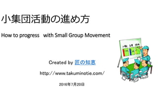 小集団活動の進め方
How to progress with Small Group Movement
2016年7月20日
ク コンサルティング
Created by 匠の知恵
http://www.takuminotie.com/
 