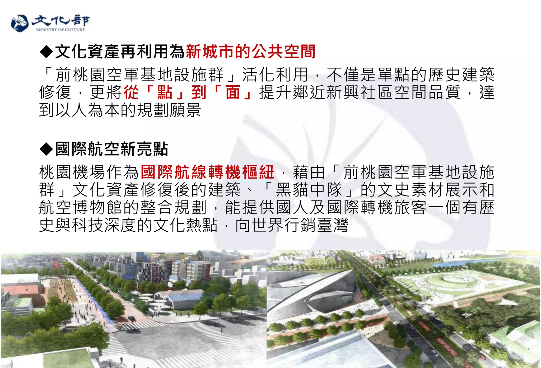 21
文化資產再利用為新城市的公共空間
「前桃園空軍基地設施群」活化利用，不僅是單點的歷史建築
修復，更將從「點」到「面」提升鄰近新興社區空間品質，達
到以人為本的規劃願景
國際航空新亮點
桃園機場作為國際航線轉機樞紐，藉由「前桃園空軍基地設施
群」文化資產修復後的建築、「黑貓中隊」的文史素材展示和
航空博物館的整合規劃，能提供國人及國際轉機旅客一個有歷
史與科技深度的文化熱點，向世界行銷臺灣
 