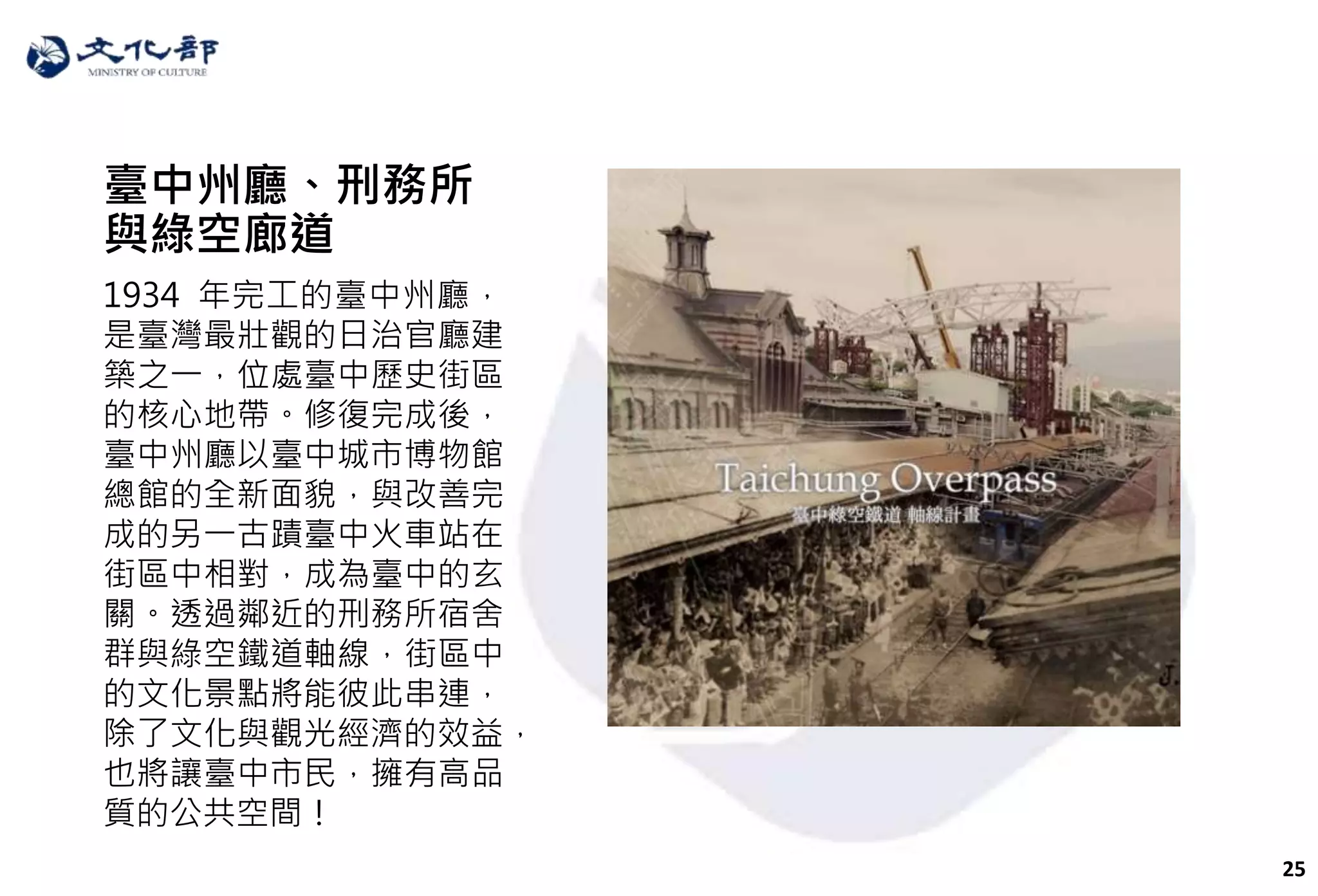 25
臺中州廳、刑務所
與綠空廊道
1934 年完工的臺中州廳，
是臺灣最壯觀的日治官廳建
築之一，位處臺中歷史街區
的核心地帶。修復完成後，
臺中州廳以臺中城市博物館
總館的全新面貌，與改善完
成的另一古蹟臺中火車站在
街區中相對，成為臺中的玄
關。透過鄰近的刑務所宿舍
群與綠空鐵道軸線，街區中
的文化景點將能彼此串連，
除了文化與觀光經濟的效益，
也將讓臺中市民，擁有高品
質的公共空間！
 