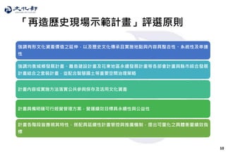 10
「再造歷史現場示範計畫」評選原則
強調有形文化資產價值之延伸，以及歷史文化傳承且實施地點與內容具整合性、系統性及串連
性
強調均衡城鄉發展計畫、離島建設計畫及花東地區永續發展計畫等各部會計畫與縣市綜合發展
計畫結合之套裝計畫，並配合智慧國土等重要空間治理策略
計畫內容或實施方法落實公共參與保存及活用文化資產
計畫具備明確可行經營管理方案，營運績效目標具永續性與公益性
計畫各階段皆應視其特性，搭配具延續性計畫管控與推廣機制，提出可量化之具體衡量績效指
標
 