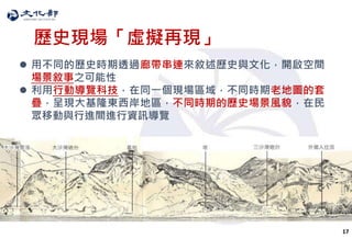 17
歷史現場「虛擬再現」
 用不同的歷史時期透過廊帶串連來敘述歷史與文化，開啟空間
場景敘事之可能性
 利用行動導覽科技，在同一個現場區域，不同時期老地圖的套
疊，呈現大基隆東西岸地區，不同時期的歷史場景風貌，在民
眾移動與行進間進行資訊導覽
 