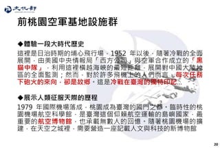 20
前桃園空軍基地設施群
體驗一段大時代歷史
這裡是日治時期的埔心飛行場，1952 年以後，隨著冷戰的全面
展開，由美國中央情報局「西方公司」與空軍合作成立的「黑
貓中隊」，利用這裡橫越海峽的最短距離，展開對中國大陸地
區的全面監測；然而，對於許多飛機上的人們而言，每次任務
下砲火的來向，卻是故鄉。這是冷戰在臺灣的獨特印記…
展示人類征服天際的歷程
1979 年國際機場落成，桃園成為臺灣的國門之都。臨時性的桃
園機場航空科學館，是臺灣這個仰賴航空運輸的島嶼國家，最
重要的航空博物館，也承載無數人的回憶。隨著桃園機場的擴
建，在天空之城裡，需要營造一座記載人文與科技的新博物館
 