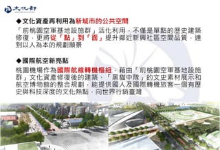 21
文化資產再利用為新城市的公共空間
「前桃園空軍基地設施群」活化利用，不僅是單點的歷史建築
修復，更將從「點」到「面」提升鄰近新興社區空間品質，達
到以人為本的規劃願景
國際航空新亮點
桃園機場作為國際航線轉機樞紐，藉由「前桃園空軍基地設施
群」文化資產修復後的建築、「黑貓中隊」的文史素材展示和
航空博物館的整合規劃，能提供國人及國際轉機旅客一個有歷
史與科技深度的文化熱點，向世界行銷臺灣
 