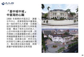 24
「臺中城中城」
中臺灣的心臟
1900 年展開的市區改正，讓臺
中市中心，逐漸發展為中臺灣首
屈一指的現代化大都會。交通建
設的發達摩登的消費文化與歐風
街道，構成了南來北往的旅人，
心目中時尚進步的臺中地景。然
而隨著土地重劃驅動的都心西移，
具備富饒臺灣都市生活特色臺中
中西區，卻逐漸沉寂。然而文化
的深度可以轉化成永續發展的潛
力，整合歷史街區的發展，將開
創臺中都會發展的全新局面
 
