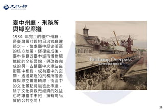 25
臺中州廳、刑務所
與綠空廊道
1934 年完工的臺中州廳，
是臺灣最壯觀的日治官廳建
築之一，位處臺中歷史街區
的核心地帶。修復完成後，
臺中州廳以臺中城市博物館
總館的全新面貌，與改善完
成的另一古蹟臺中火車站在
街區中相對，成為臺中的玄
關。透過鄰近的刑務所宿舍
群與綠空鐵道軸線，街區中
的文化景點將能彼此串連，
除了文化與觀光經濟的效益，
也將讓臺中市民，擁有高品
質的公共空間！
 