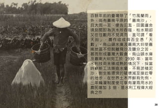 28
百餘年前的臺灣除了「竹風蘭雨」
外，尚有嘉南平原的「嘉南沙」，
且大雨一至，便告氾濫，田園廬舍
頃刻間即為洪水所吞噬，枯水期卻
又往往數月不見滴雨，直可謂「看
天田」，農作收成與否全憑「天
數」。烏山頭水庫及嘉南大圳使嘉
南地區不但脫離飛沙及鹽分之苦，
甚而形成臺灣大穀倉。烏山頭水庫
及嘉南大圳完工於 1930 年，當年
水利技術未臻成熟的情況下，採當
時嶄新工法築造水壩，不易淤積泥
沙，對生態環境的破壞減至接近零
的地步，在世界土木界鮮有先例。
三年輪灌制度使可享有灌溉用水的
農民增加 3 倍，是水利工程偉大經
典之作
 