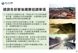 33
建請各部會後續應協調事項
1. 行政院文化會報成立後，希望在其下成立跨部會專
案平臺，協調整合內政部營建署、交通部觀光局與
農委會水保局空間治理相關計畫
2. 就效益已經評估且具完整性之計畫，涉及跨部會、
跨層級之用地取得與後續維運內容及權責分工協調
時，請相關部會能予以協助
3. 各機關所管理的文化資產可以多元方式維護運用，
文化部提供技術支援，亦請擔任管理機關之各部會
能就所管理之文化資產維運研提策略
4. 數位科技是文化傳承的平臺，在技術上請行政院科
技會報、科技部與經濟部能給予協助，文化部未來
並擬調高軟體／維運經費在文資計畫之占比
5. 請交通部持續推動文化資產作為臺灣觀光亮點，並
在交通上協助提高可及性
 