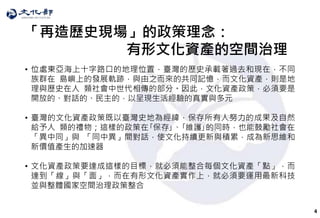 4
「再造歷史現場」的政策理念：
• 位處東亞海上十字路口的地理位置，臺灣的歷史承載著過去和現在，不同
族群在 島嶼上的發展軌跡，與由之而來的共同記憶，而文化資產，則是地
理與歷史在人 類社會中世代相傳的部分。因此，文化資產政策，必須要是
開放的、對話的、民主的，以呈現生活經驗的真實與多元
• 臺灣的文化資產政策既以臺灣史地為經緯，保存所有人努力的成果及自然
給予人 類的禮物；這樣的政策在｢保存｣、｢維護｣的同時，也能鼓勵社會在
「異中同」與 「同中異」間對話，使文化持續更新與積累，成為新思維和
新價值產生的加速器
• 文化資產政策要達成這樣的目標，就必須能整合每個文化資產「點」，而
達到「線」與「面」，而在有形文化資產實作上，就必須要運用最新科技
並與整體國家空間治理政策整合
有形文化資產的空間治理
 