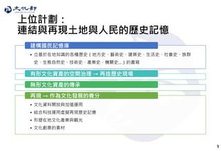 5
上位計劃：
連結與再現土地與人民的歷史記憶
• 立基於在地知識的各種歷史（地方史、藝術史、建築史、生活史、社會史、族群
史、生態自然史、技術史、產業史、機關史…）的書寫
建構國民記憶庫
有形文化資產的空間治理 → 再造歷史現場
無形文化資產的傳承
• 文化資料開放與加值運用
• 結合科技運用虛擬再現歷史記憶
• 形塑在地文化產業與觀光
• 文化創意的素材
再現 → 作為文化發展的養分
 